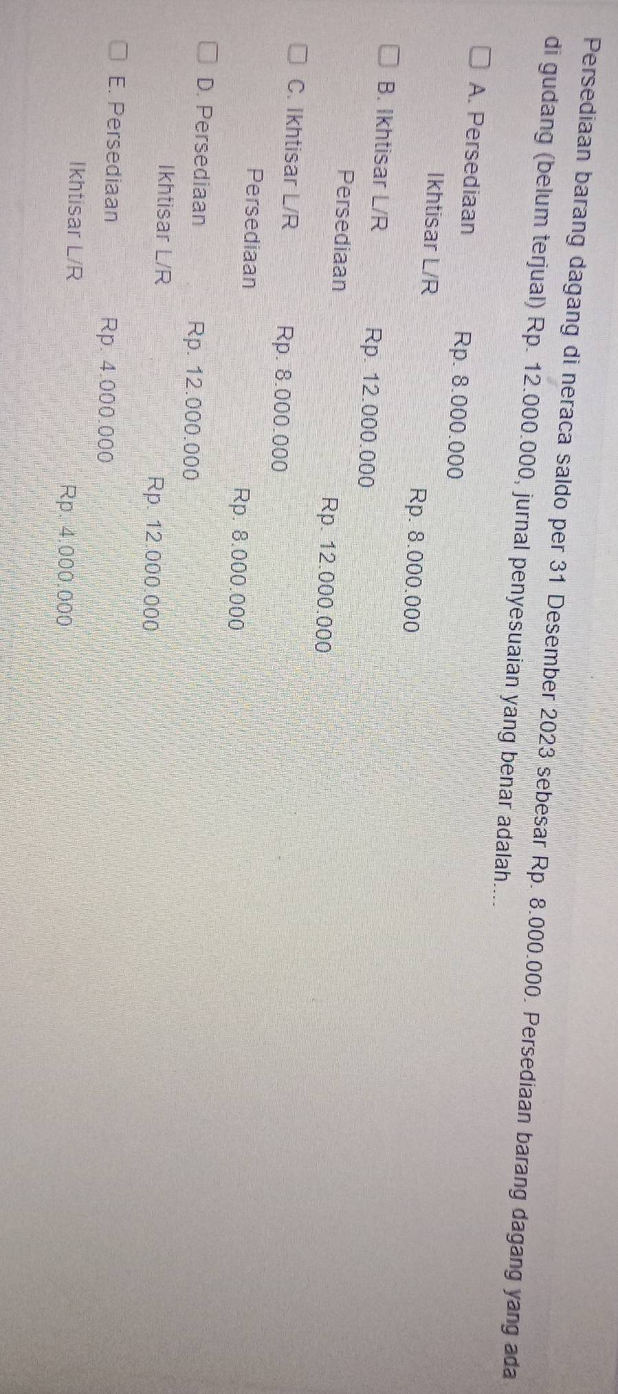 Persediaan barang dagang di neraca saldo per 31 Desember 2023 sebesar Rp. 8.000.000. Persediaan barang dagang yang ada
di gudang (belum terjual) Rp. 12.000.000, jurnal penyesuaian yang benar adalah....
A. Persediaan Rp. 8.000.000
Ikhtisar L/R Rp. 8.000.000
B. Ikhtisar L/R Rp. 12.000.000
Persediaan Rp. 12.000.000
C. Ikhtisar L/R Rp. 8.000.000
Persediaan
Rp. 8.000.000
D. Persediaan Rp. 12.000.000
Ikhtisar L/R Rp. 12.000.000
E. Persediaan Rp. 4.000.000
Ikhtisar L/R Rp. 4.000.000