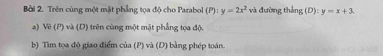 Trên cùng một mặt phẳng tọa độ cho Parabol (P):y=2x^2 và đường thẳng (D): y=x+3. 
a) Vẽ (P) và (D) trên cùng một mặt phẳng tọa độ.
b) Tìm tọa độ giao điểm của (P) và (D) bằng phép toán.