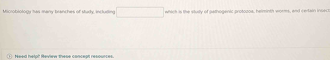 Microbiology has many branches of study, including which is the study of pathogenic protozoa, helminth worms, and certain insect 
) Need help? Review these concept resources.