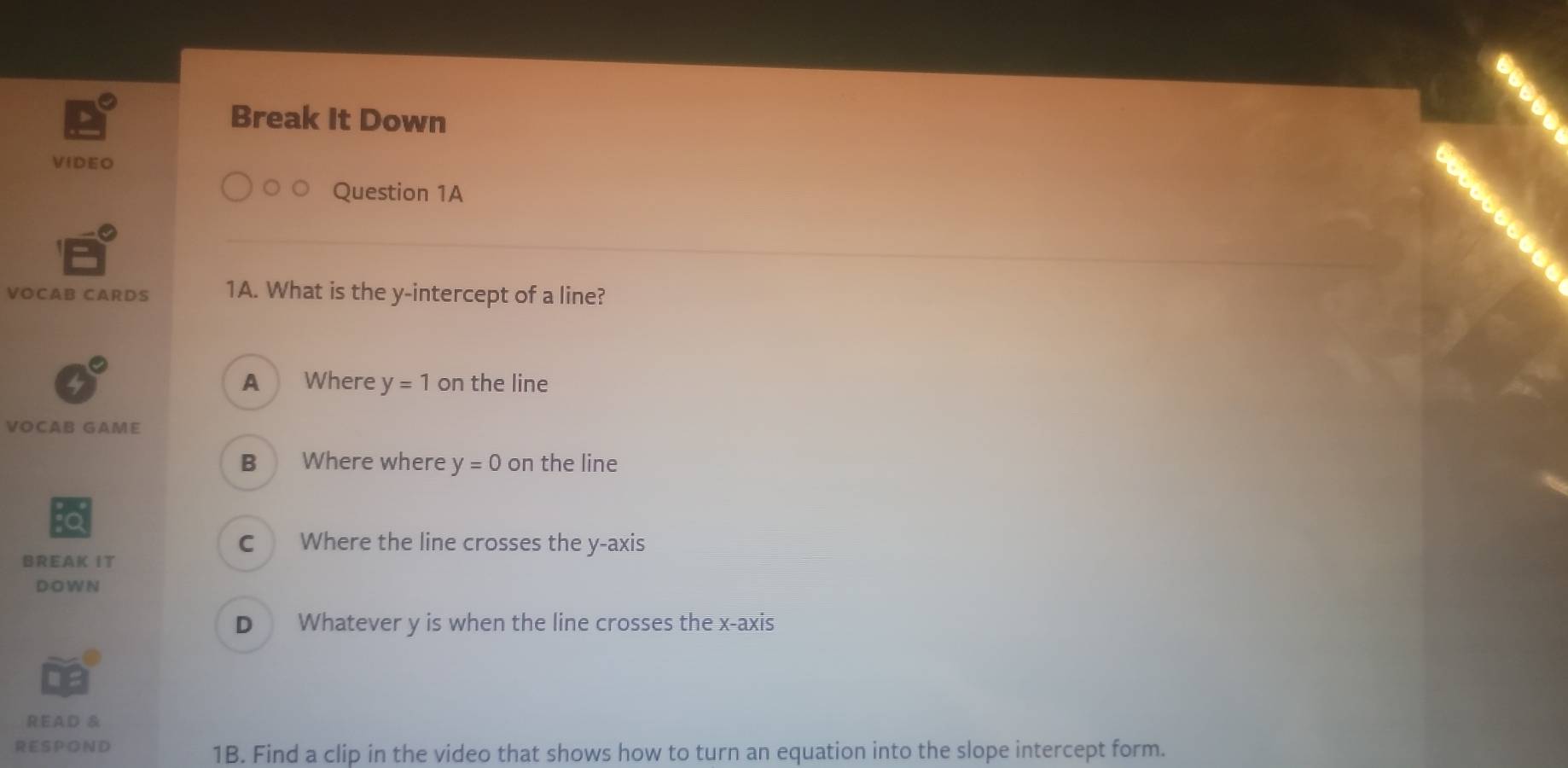 Break It Down
VIDEO
Question 1A
VOCAB CARDS 1A. What is the y-intercept of a line?
A Where y=1 on the line
VOCAB GAME
B Where where y=0 on the line
C Where the line crosses the y-axis
BREAK IT
DO W N
D Whatever y is when the line crosses the x-axis
READ &
RE S PON D
1B. Find a clip in the video that shows how to turn an equation into the slope intercept form.