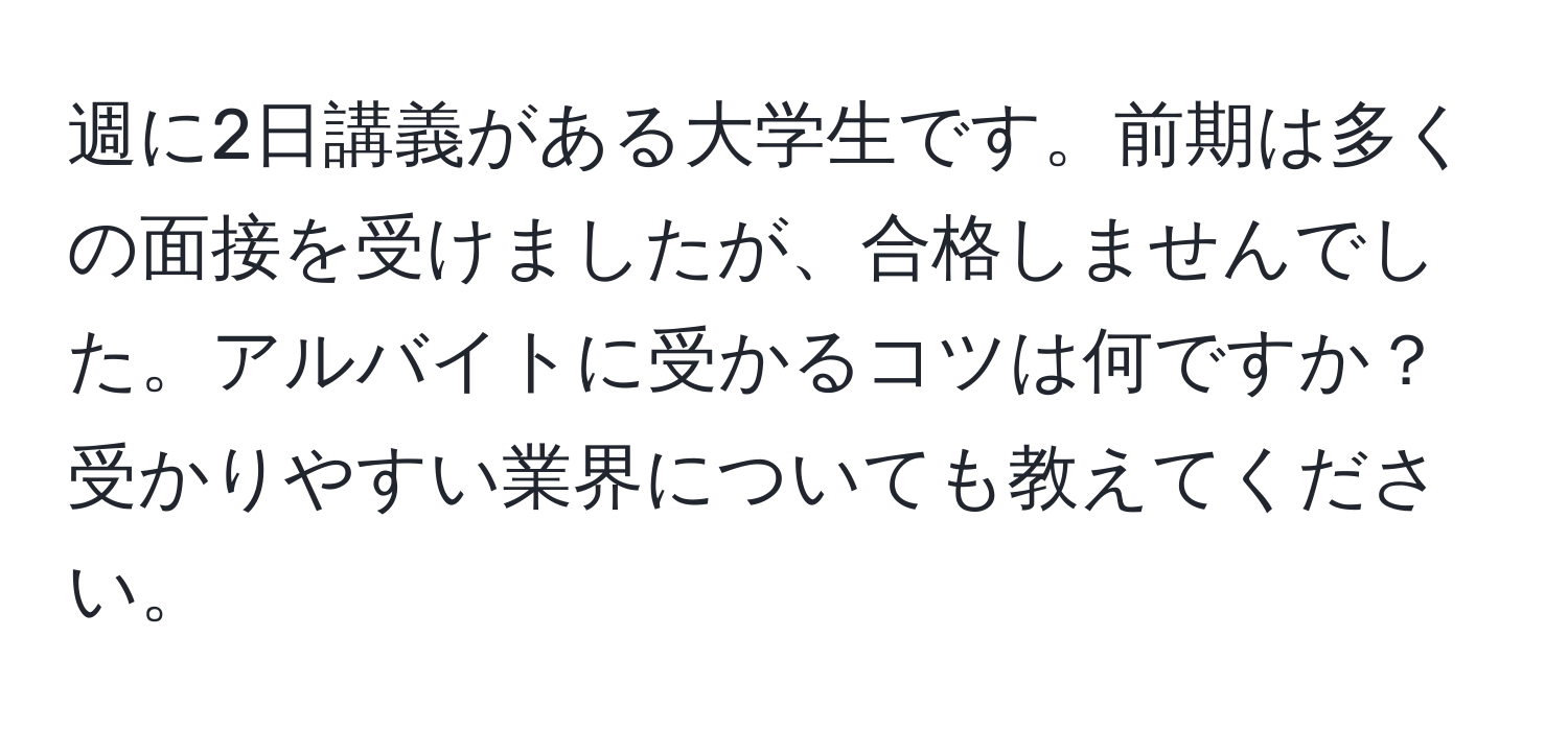 週に2日講義がある大学生です。前期は多くの面接を受けましたが、合格しませんでした。アルバイトに受かるコツは何ですか？受かりやすい業界についても教えてください。