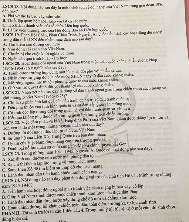 LSCS 18. Nội dung nào sau đây là một thành tựu về đối ngoại của Việt Nam trong giai đoạn 1986
đến nay?
A. Phá vỡ thể bị bao vây, cẩm vận.
B. Thiết lập quan hệ ngoại giao với tất cả các nước.
C. Trở thành thành viên của tổ chức Liên hợp quốc.
D. Là ủy viên thường trực của Hội đồng Bảo an Liên hợp quốc.
LSCS 19. Phan Bội Châu, Phan Châu Trinh, Nguyễn Ái Quốc tiến hành các hoạt động đối ngoại
trong đầu thế ki XX đều nhằm mục đích nào sau đây?
A. Tìm kiểm con đường cứu nước,
B. Vận động cải cách cho Việt Nam.
C. Chuẩn bị cho cuộc khởi nghĩa vũ trang.
D. Ngăn cản quá trình Pháp xâm lược.
LSCS 20. Hoạt động đối ngoại của Việt Nam trong cuộc toàn quốc kháng chiến chống Pháp
(1946-1954) có ý nghĩa nào sau đây?
A. Tránh được trường hợp cùng một lúc phải đổi phó với nhiều kẻ thù.
B. Nhận được sự giúp đỡ của các nước XHCN ngay từ đầu cuộc kháng chiến.
C. Mở rộng nguồn lực từ hậu phương quốc tế cho cuộc kháng chiến.
D. Giữ vai trò quyết định đổi với thăng lợi của cuộc kháng chiến.
LSCS 21. Nhận xét nào sau đây là đúng về đấu tranh ngoại giao trong chiến tranh cách mạng và
giải phóng ở Việt Nam (1945-1975)?
A. Chỉ là sự phản ánh kết quả của đấu tranh chính trị và đầu tranh quân sự.
B. Đều phụ thuộc vào tình hình quốc tế và sự dàn xếp giữa các cường quốc.
C. Có tính độc lập tương đối trong quan hệ với đầu tranh quân sự, chính trị.
D. Kết quả không phụ thuộc vào tương quan lực lượng trên chiến trường.
LSCS 22. Việc đàm phán và kí kết Hiệp định Pa-ri của Việt Nam giành được thắng lợi to lớn và
trọn vẹn là do một trong những nguyên nhân nào sau đây?
A. Đường lối đổi ngoại độc lập, tự chủ của Việt Nam.
B. Sự ủng hộ của Liên Xô, Trung Quốc trên bản đảm phán.
C. Uy tín của Việt Nam được nâng cao trên trường quốc tế,
D. Đánh bại nỗ lực quân sự cuối cùng của Mỹ và chính quyền Sải Gòn.
LSCS 23. Trong những năm 1941-1945, Nguyễn Ái Quốc có hoạt động nào sau đây?
A. Xác định con đường cứu nước giải phóng dân tộc.
B. Ra chi thị thành lập lực lượng vũ trang cách mạng.
C. Sang Liên Xô để tìm kiểm sự giúp đỡ cho cách mạng.
D. Lãnh đạo nhân dân tiến hành chiến tranh cách mạng.
LSCS 24. Nội dung nào sau đây phản ánh đúng vai trò của Chủ tịch Hồ Chí Minh trong những
năm 1945-1946?
A. Tiến hành các hoạt động ngoại giao tránh việc cách mạng bị bao vây, cô lập.
B. Giúp Việt Nam tránh được cuộc chiến tranh xâm lược của thực dân Pháp.
C. Lãnh đạo nhân dân từng bước xây dựng chế độ mới và chồng xâm lược.
D. Hoàn chỉnh đường lối kháng chiến toàn dân, toàn diện, trường kì, tự lực cánh sinh.
PHÀN II. Thí sinh trả lời từ cầu 1 đến câu 4. Trong mỗi ý a), b), c), d) ở mỗi câu, thí sinh chọn
đúng hoặc sai.