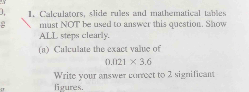 Calculators, slide rules and mathematical tables 
g must NOT be used to answer this question. Show 
ALL steps clearly. 
(a) Calculate the exact value of
0.021* 3.6
Write your answer correct to 2 significant
σ
figures.