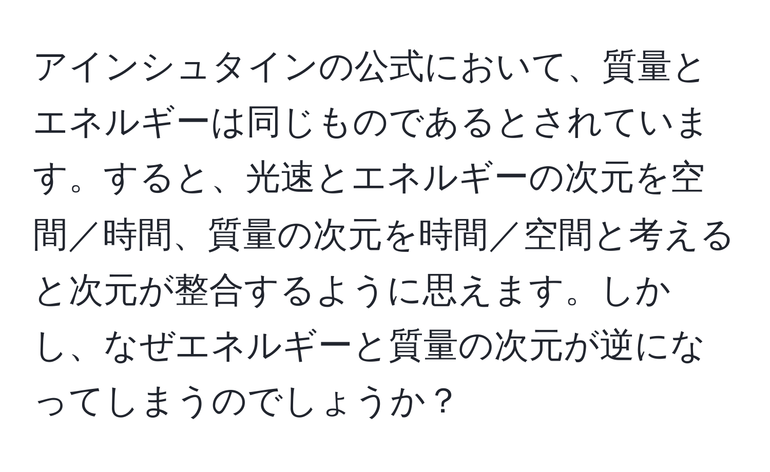 アインシュタインの公式において、質量とエネルギーは同じものであるとされています。すると、光速とエネルギーの次元を空間／時間、質量の次元を時間／空間と考えると次元が整合するように思えます。しかし、なぜエネルギーと質量の次元が逆になってしまうのでしょうか？