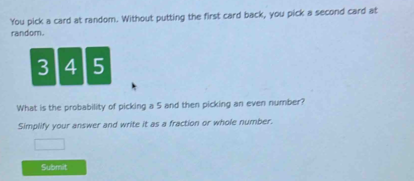 You pick a card at random. Without putting the first card back, you pick a second card at 
random.
3 4 5
What is the probability of picking a 5 and then picking an even number? 
Simplify your answer and write it as a fraction or whole number. 
Submit