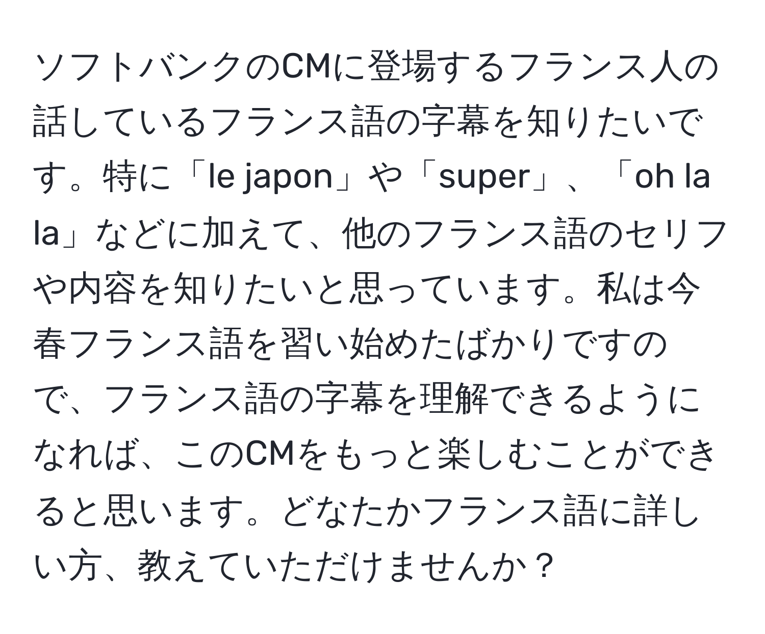 ソフトバンクのCMに登場するフランス人の話しているフランス語の字幕を知りたいです。特に「le japon」や「super」、「oh la la」などに加えて、他のフランス語のセリフや内容を知りたいと思っています。私は今春フランス語を習い始めたばかりですので、フランス語の字幕を理解できるようになれば、このCMをもっと楽しむことができると思います。どなたかフランス語に詳しい方、教えていただけませんか？