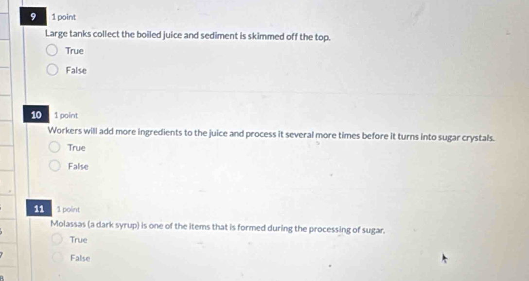 9 1 point
Large tanks collect the boiled juice and sediment is skimmed off the top.
True
False
10 1 point
Workers will add more ingredients to the juice and process it several more times before it turns into sugar crystals.
True
False
11 1 point
Molassas (a dark syrup) is one of the items that is formed during the processing of sugar.
True
False