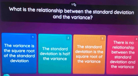 What is the relationship between the standard deviation
and the variance?
1
2
3
4
There is no
The variance is The standard relationship
the square root The standard
of the standard deviation is half deviation is the between the
deviation the variance
square root of standard
the variance deviation and
the variance