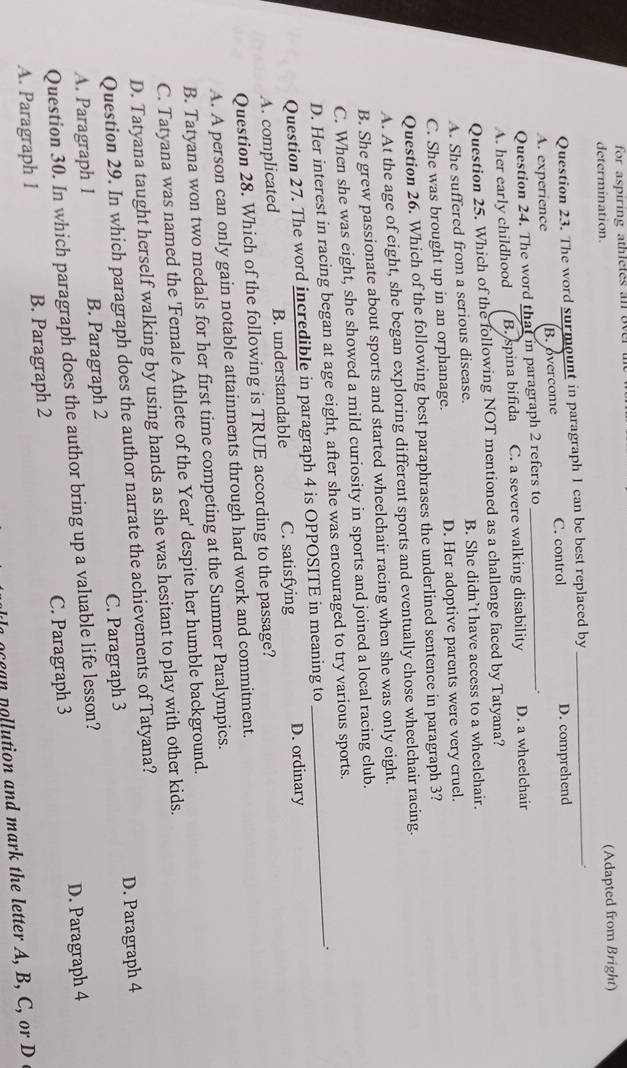 for aspiring athletes an over the 
determination. (Adapted from Bright)
Question 23. The word surmount in paragraph I can be best replaced by_
.
A. experience B. overcome C. control D. comprehend
Question 24. The word that in paragraph 2 refers to_
.
A. her early childhood B. spina bifida C. a severe walking disability D. a wheelchair
Question 25. Which of the following NOT mentioned as a challenge faced by Tatyana?
A. She suffered from a serious disease. B. She didn’t have access to a wheelchair.
C. She was brought up in an orphanage. D. Her adoptive parents were very cruel.
Question 26. Which of the following best paraphrases the underlined sentence in paragraph 3?
A. At the age of eight, she began exploring different sports and eventually chose wheelchair racing.
B. She grew passionate about sports and started wheelchair racing when she was only eight.
C. When she was eight, she showed a mild curiosity in sports and joined a local racing club.
D. Her interest in racing began at age eight, after she was encouraged to try various sports.
Question 27. The word incredible in paragraph 4 is OPPOSITE in meaning to
A. complicated B. understandable C. satisfying D. ordinary
Question 28. Which of the following is TRUE according to the passage?
A. A person can only gain notable attainments through hard work and commitment.
B. Tatyana won two medals for her first time competing at the Summer Paralympics.
C. Tatyana was named the 'Female Athlete of the Year' despite her humble background.
D. Tatyana taught herself walking by using hands as she was hesitant to play with other kids.
Question 29. In which paragraph does the author narrate the achievements of Tatyana?
A. Paragraph 1 B. Paragraph 2 C. Paragraph 3 D. Paragraph 4
Question 30. In which paragraph does the author bring up a valuable life lesson?
A. Paragraph l B. Paragraph 2 C. Paragraph 3 D. Paragraph 4
e n u tion and m ar the etter