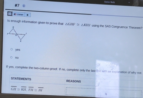 Xavor Rntz
》 Listen
Is enough information given to prove that △ GHF≌ △ KHJ using the SAS Congruence Theorem?
yes
no
If yes, complete the two-column proof. If no, complete only the last line with an explanation of why not.
STATEMENTS REASONS
overline GH≌ overline KH, overline FH≌ overline JH