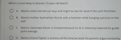 Which is most likely to distress 15-year -old Marlo?
A. Marlo's sister lost her car keys and might be late for work if she can't find them.
B. Marlo's mother bashed her thumb with a hammer while hanging a picture on the
wall.
C. Marlo's classmate Eliezer is irritated because his B in chemistry lowered his grade
point average.
D. Marlo's friend Topher is anxious all the time because his parents argue constantly.