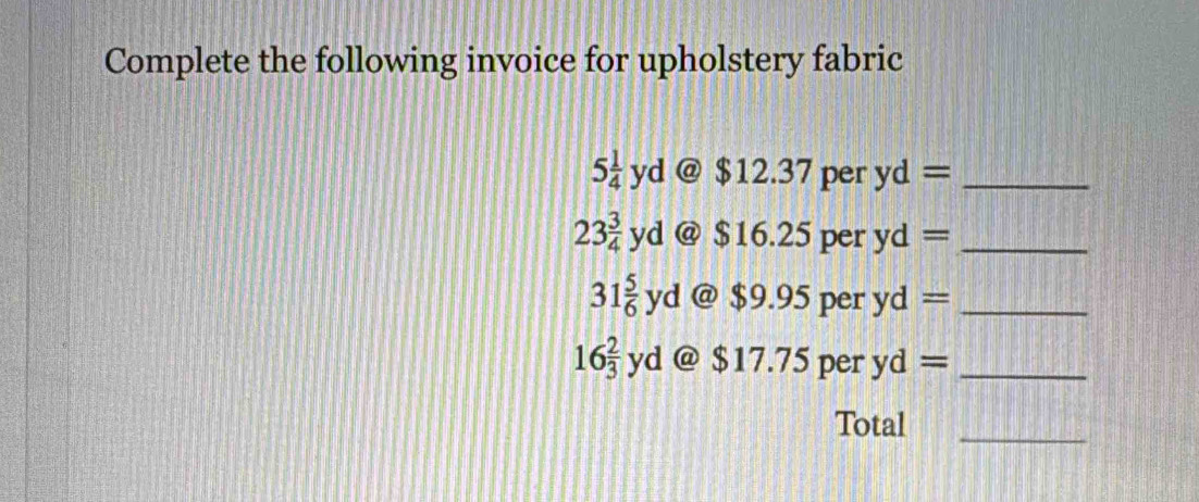 Complete the following invoice for upholstery fabric
5 1/4 yd  enclosecirclea $12 2.37 per yd= _
23 3/4 yd  enclosecirclea $16. .25 per yd= _
31 5/6 yd @ $9.95 per yd= _
16 2/3 yd @ $17.75 per yd= _ 
Total_