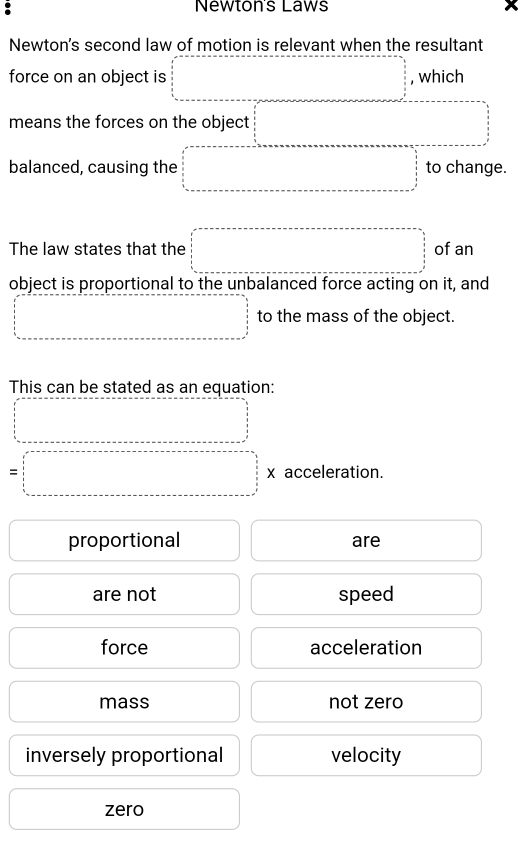 Newton's Laws
Newton's second law of motion is relevant when the resultant
force on an object is □ , which
means the forces on the object □ 
balanced, causing the □ □ =□ to change.
The law states that the □ of an
object is proportional to the unbalanced force acting on it, and
□ to the mass of the object.
This can be stated as an equation:
□
=□ * acceleration.
proportional □  are □ 
( are not □  speed □ 
□ force □ acceleration^ mass not zero □  
inversely proportional velocity^ 
□ zero □