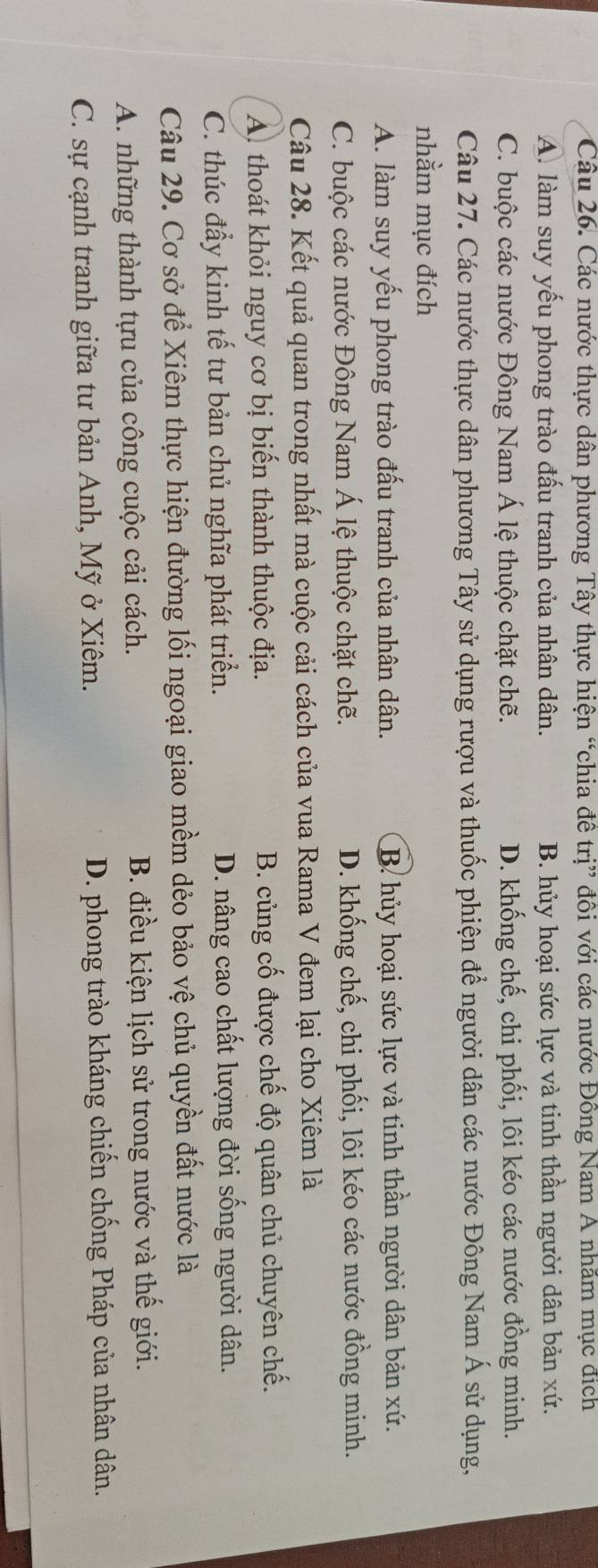 Các nước thực dân phương Tây thực hiện “chia đề trị” đôi với các nước Đồng Nam A nhăm mục đích
A. làm suy yếu phong trào đấu tranh của nhân dân. B. hủy hoại sức lực và tinh thần người dân bản xứ.
C. buộc các nước Đông Nam Á lệ thuộc chặt chẽ. D. khống chế, chi phối, lôi kéo các nước đồng minh.
Câu 27. Các nước thực dân phương Tây sử dụng rượu và thuốc phiện để người dân các nước Đông Nam Á sử dụng,
nhằm mục đích
A. làm suy yếu phong trào đấu tranh của nhân dân. B. hủy hoại sức lực và tinh thần người dân bản xứ.
C. buộc các nước Đông Nam Á lệ thuộc chặt chẽ. D. khống chế, chi phối, lôi kéo các nước đồng minh.
Câu 28. Kết quả quan trong nhất mà cuộc cải cách của vua Rama V đem lại cho Xiêm là
A thoát khỏi nguy cơ bị biến thành thuộc địa. B. củng cố được chế độ quân chủ chuyên chế.
C. thúc đẩy kinh tế tư bản chủ nghĩa phát triển. D. nâng cao chất lượng đời sống người dân.
Câu 29. Cơ sở để Xiêm thực hiện đường lối ngoại giao mềm dẻo bảo vệ chủ quyền đất nước là
A. những thành tựu của công cuộc cải cách. B. điều kiện lịch sử trong nước và thế giới.
C. sự cạnh tranh giữa tư bản Anh, Mỹ ở Xiêm. D. phong trào kháng chiến chống Pháp của nhân dân.