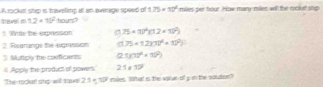 A rocket ship is travelling at an awerage speed of 1.75* 10^4 miles per tour. How many miles will the rookel ship 
travel m 12=a)^2 hours? 
Wnte the expression (1.75* 10^4)(1.2* 10^2)
2 Rearange the expression (175* 12)(10^4* 11^2)
3 Mutiply the coeficents (2.1)(11)^4=(11^2)
A Apply the product of powers 2.1!= 10^9
The rooket shp will tave 2.1=10° miles. What is the value of y m the soution?