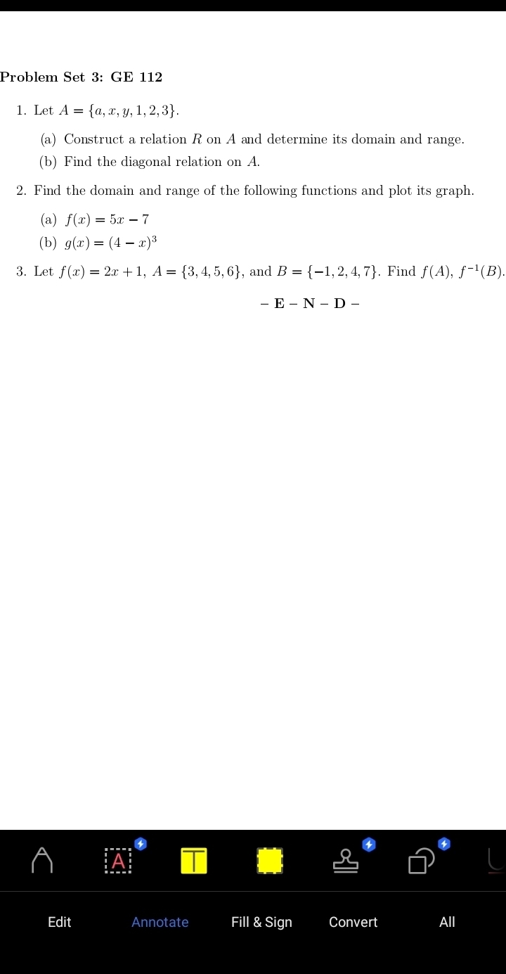 Problem Set 3: GE 112 
1. Let A= a,x,y,1,2,3. 
(a) Construct a relation R on A and determine its domain and range. 
(b) Find the diagonal relation on A. 
2. Find the domain and range of the following functions and plot its graph. 
(a) f(x)=5x-7
(b) g(x)=(4-x)^3
3. Let f(x)=2x+1, A= 3,4,5,6 , and B= -1,2,4,7. Find f(A), f^(-1)(B).
-E-N-D-
Edit Annotate Fill & Sign Convert All