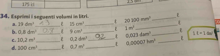 175 cl 2,5 am 
34. Esprimi i seguenti volumi in litri. 
2 
_ 
a. 19dm^3 _ 15cm^3 _l 20100mm^3 _ 
to 
l 1m^3
b. 0,8dm^3 _l 9cm^3 __l 1ell =1dm^3
C. 10,2m^3 0,2dm^3 l 0,023dam^3
d. 100cm^3 _ _ 0,7m^3 __l 0,00007hm^3 _l