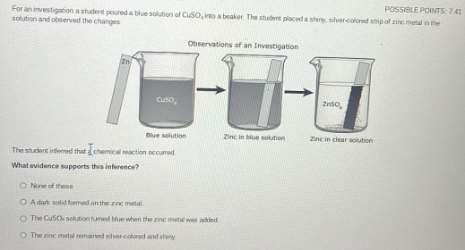 POSSIBLE POINTS: 7.41
For an investigation a student poured a blue solution of CuSO_4
solution and observed the changes into a beaker. The student placed a shiny, silver-colored strip of zinc metal in the
The student inferred that chemical reaction occurred.
What evidence supports this inference?
None of these
A dark solid formed on the zinc metal
The CuSOs solution turned blue when the zinc metal was added.
The zinc metal remained silver-colored and shiny.