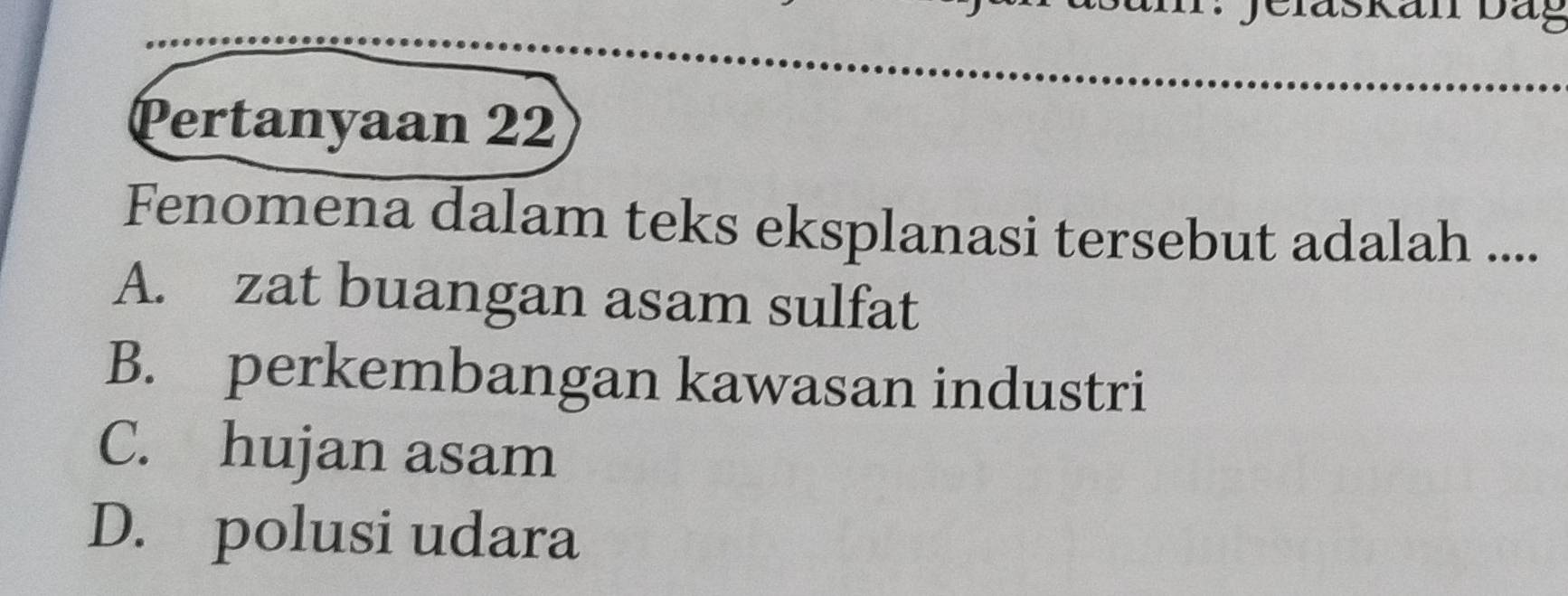 eiaskan Dag
Pertanyaan 22
Fenomena dalam teks eksplanasi tersebut adalah ....
A. zat buangan asam sulfat
B. perkembangan kawasan industri
C. hujan asam
D. polusi udara