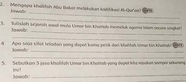 Mengapa khalifah Abu Bakar melakukan kodifikasi Al-Qur'an? a 
Jawab:_ 
_ 
3. Tulislah sejarah awal mula Umar bin Khattab memeluk agoma Islam secora singkat! 
Jawab:_ 
_ 
4. Apa saja sifat teladan yang dapat kamu petik dari khalifah Umar bin Khattab! toT 
Jawab:_ 
_ 
5. Sebutkan 3 jasa khalifah Umar bin Khattab yang dapat kita rasakan sampai sekarang 
ini! 
_ 
_ 
Jawab: