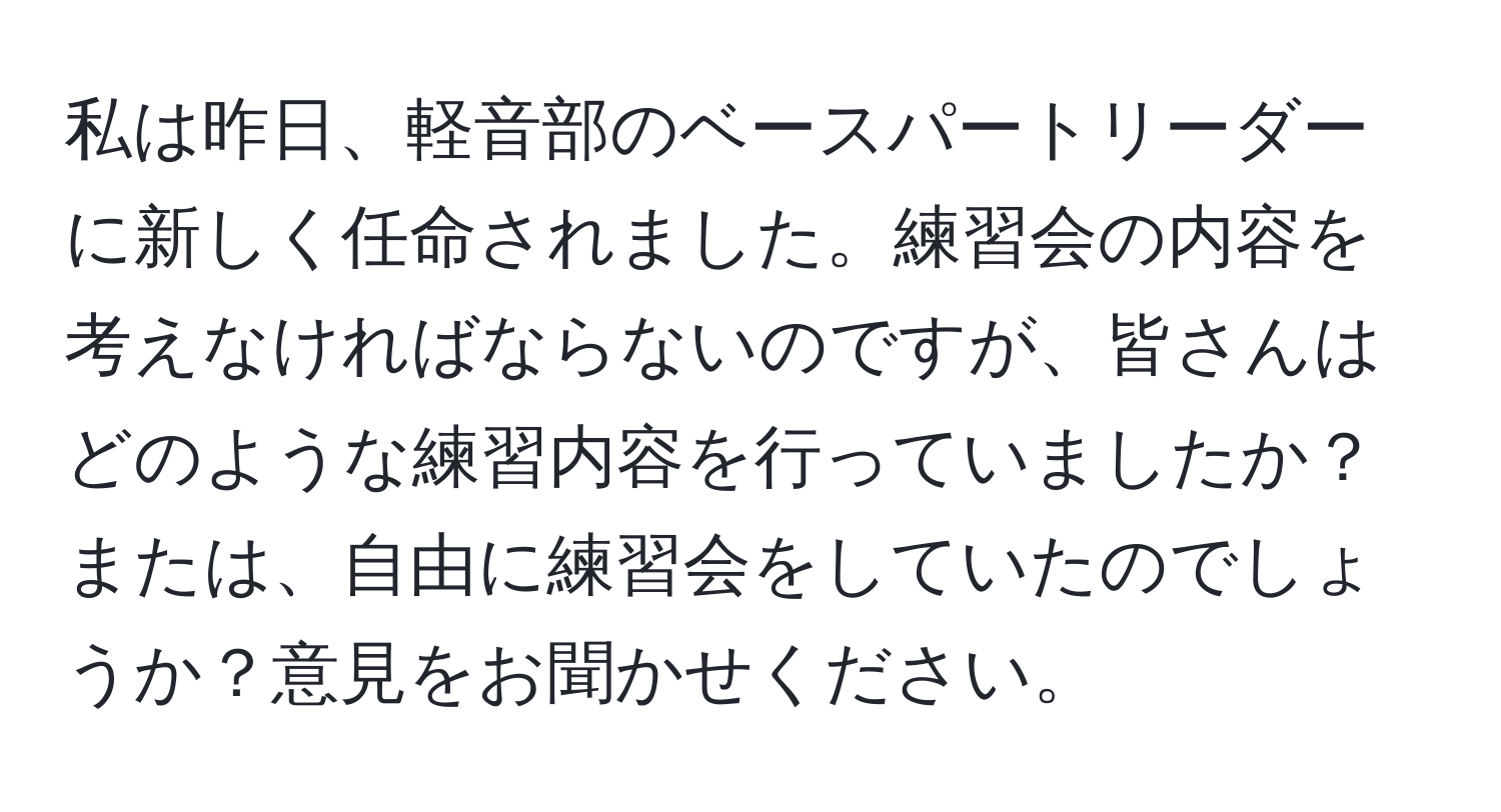 私は昨日、軽音部のベースパートリーダーに新しく任命されました。練習会の内容を考えなければならないのですが、皆さんはどのような練習内容を行っていましたか？または、自由に練習会をしていたのでしょうか？意見をお聞かせください。