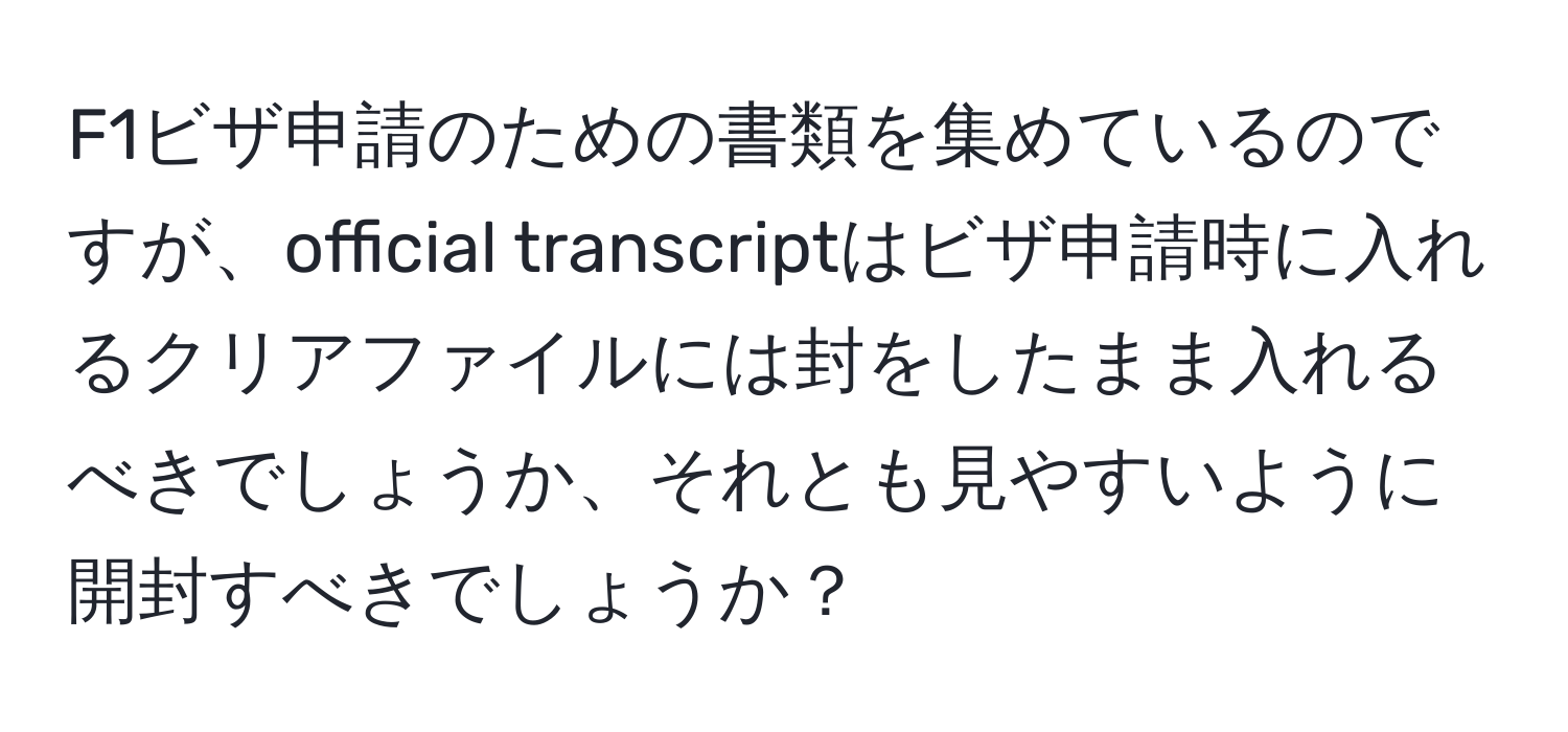 F1ビザ申請のための書類を集めているのですが、official transcriptはビザ申請時に入れるクリアファイルには封をしたまま入れるべきでしょうか、それとも見やすいように開封すべきでしょうか？