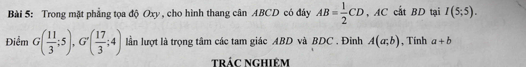 Trong mặt phẳng tọa độ Oxy , cho hình thang cân ABCD có đáy AB= 1/2 CD , AC cắt BD tại I(5;5). 
Điểm G( 11/3 ;5), G'( 17/3 ;4) lần lượt là trọng tâm các tam giác ABD và BDC. Đỉnh A(a;b) , Tính a+b
tráC nghiêm