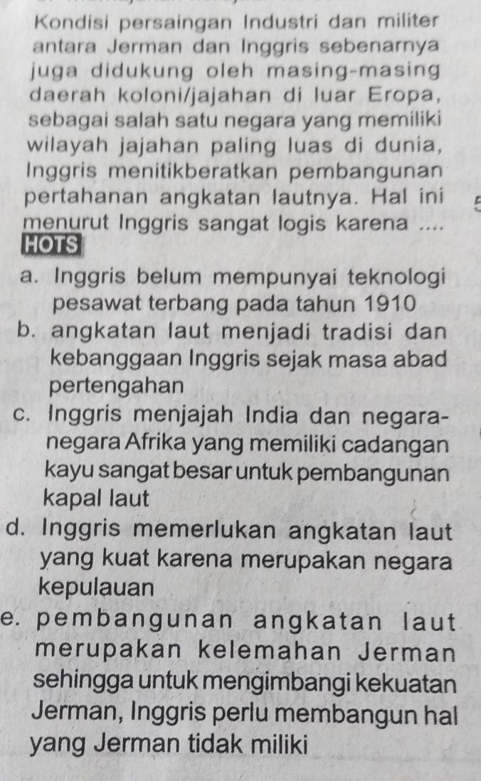 Kondisi persaingan Industri dan militer
antara Jerman dan Inggris sebenarnya
juga didukung oleh masing-masing
daerah koloni/jajahan di luar Eropa,
sebagai salah satu negara yang memiliki
wilayah jajahan paling luas di dunia,
Inggris menitikberatkan pembangunan
pertahanan angkatan lautnya. Hal ini
menurut Inggris sangat logis karena ....
HOTS
a. Inggris belum mempunyai teknologi
pesawat terbang pada tahun 1910
b. angkatan laut menjadi tradisi dan
kebanggaan Inggris sejak masa abad
pertengahan
c. Inggris menjajah India dan negara-
negara Afrika yang memiliki cadangan
kayu sangat besar untuk pembangunan
kapal laut
d. Inggris memerlukan angkatan laut
yang kuat karena merupakan negara
kepulauan
e. pembangunan angkatan laut
merupakan kelemahan Jerman
sehingga untuk mengimbangi kekuatan
Jerman, Inggris perlu membangun hal
yang Jerman tidak miliki