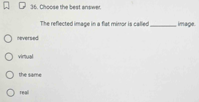 Choose the best answer.
The reflected image in a flat mirror is called_ image.
reversed
virtual
the same
real