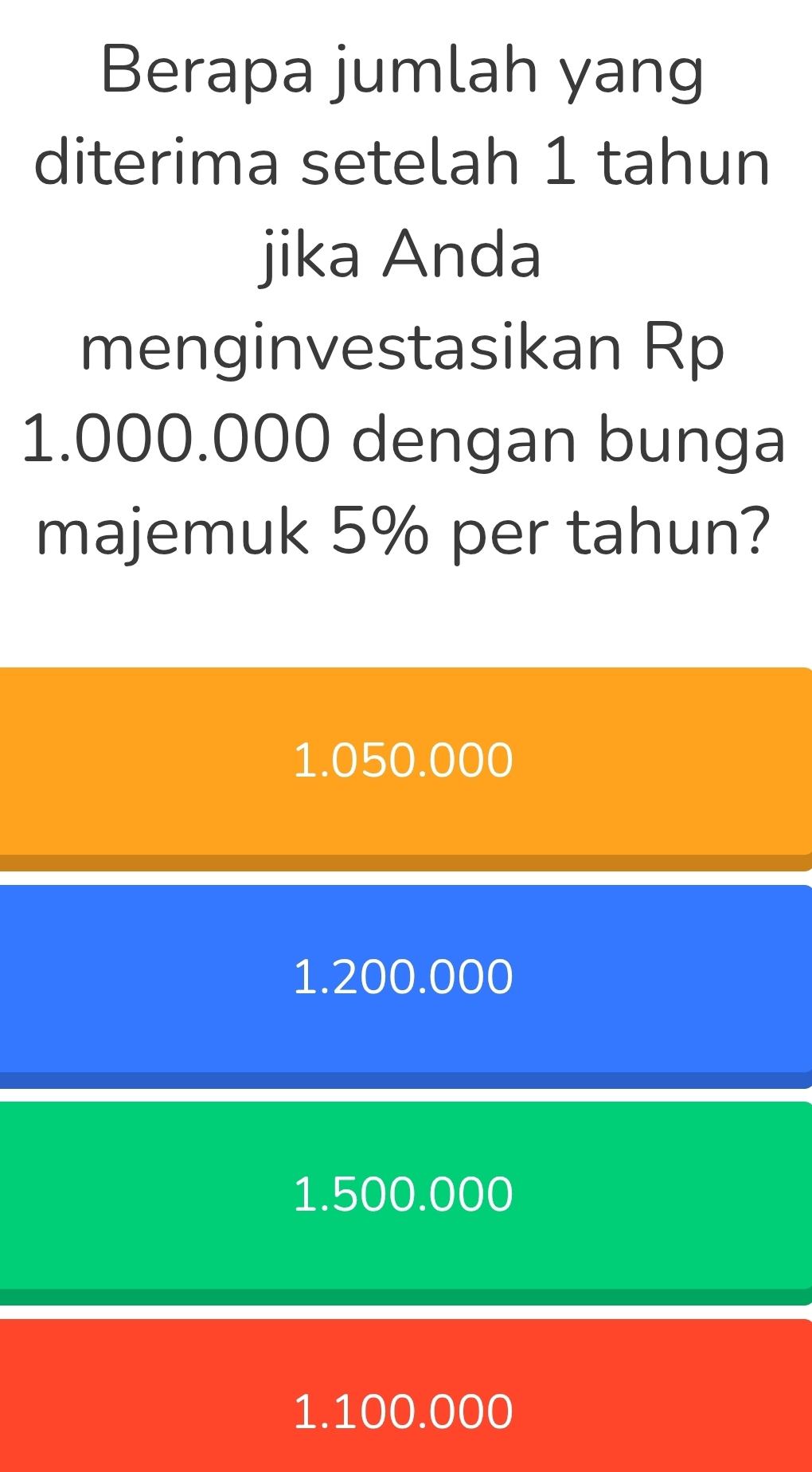 Berapa jumlah yang
diterima setelah 1 tahun
jika Anda
menginvestasikan Rp
1.000.000 dengan bunga
majemuk 5% per tahun?
1.050.000
1.200.000
1.500.000
1.100.000