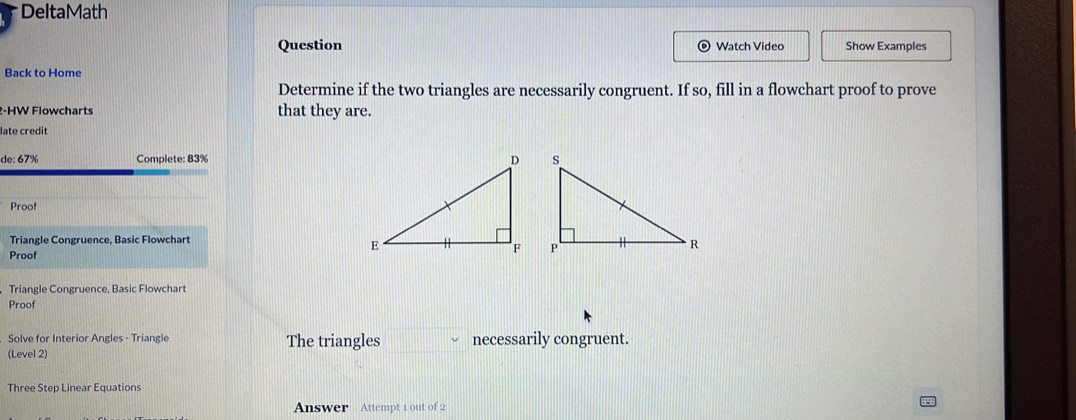 DeltaMath 
Question Watch Video Show Examples 
Back to Home 
Determine if the two triangles are necessarily congruent. If so, fill in a flowchart proof to prove 
2-HW Flowcharts that they are. 
late credit 
de: 67% Complete: 83%
Proof 
Triangle Congruence, Basic Flowchart 
Proof 
Triangle Congruence, Basic Flowchart 
Proof 
Solve for Interior Angles - Triangle The triangles necessarily congruent. 
(Level 2) 
Three Step Linear Equations 
Answer Attempt 1 out of 2