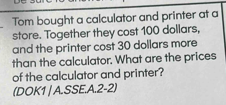 Tom bought a calculator and printer at a 
store. Together they cost 100 dollars, 
and the printer cost 30 dollars more 
than the calculator. What are the prices 
of the calculator and printer? 
(DOK1 | A.SSE.A.2-2)