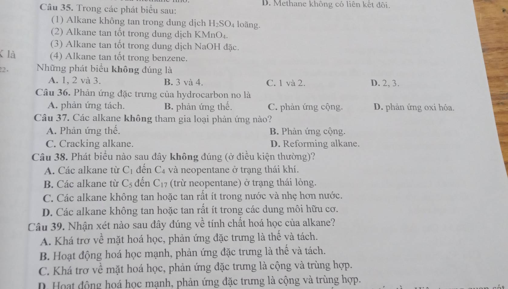 D. Methane không có liên kết đôi.
Câu 35. Trong các phát biểu sau:
(1) Alkane không tan trong dung dịch H_2SO_4 loãng.
(2) Alkane tan tốt trong dung dịch KMnO₄.
(3) Alkane tan tốt trong dung dịch NaOH đặc.
K là (4) Alkane tan tốt trong benzene.
22. Những phát biểu không đúng là
A. 1, 2 và 3. B. 3 và 4. C. 1 và 2. D. 2, 3.
Câu 36. Phản ứng đặc trưng của hydrocarbon no là
A. phản ứng tách. B. phản ứng thế. C. phản ứng cộng. D. phản ứng oxi hóa.
Câu 37. Các alkane không tham gia loại phản ứng nào?
A. Phản ứng thế. B. Phản ứng cộng.
C. Cracking alkane. D. Reforming alkane.
Câu 38. Phát biểu nào sau đây không đúng (ở điều kiện thường)?
A. Các alkane từ C_1 đến C4 và neopentane ở trạng thái khí.
B. Các alkane từ C_5 đến C_17 (trừ neopentane) ở trạng thái lỏng.
C. Các alkane không tan hoặc tan rất ít trong nước và nhẹ hơn nước.
D. Các alkane không tan hoặc tan rất ít trong các dung môi hữu cơ.
Câu 39. Nhận xét nào sau đây đúng về tính chất hoá học của alkane?
A. Khá trơ về mặt hoá học, phản ứng đặc trưng là thế và tách.
B. Hoạt động hoá học mạnh, phản ứng đặc trưng là thế và tách.
C. Khá trơ về mặt hoá học, phản ứng đặc trưng là cộng và trùng hợp.
D.  Hoạt động hoá học mạnh, phản ứng đặc trưng là cộng và trùng hợp.