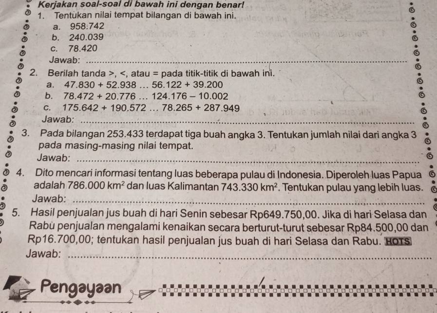 Kerjakan soal-soal di bawah ini dengan benar! 
1. Tentukan nilai tempat bilangan di bawah ini. 
a. 958:742
b. 240.039
c. 78.420
Jawab:_ 
2. Berilah tanda , , atau = pada titik-titik di bawah ini. 
a. 47.830+52.938...56.122+39.200
b. 78.472+20.776...124.176-10.002
_ 
C. 175.642+190.572...78.265+287.949
Jawab:_ 
3. Pada bilangan 253.433 terdapat tiga buah angka 3. Tentukan jumlah nilai dari angka 3
pada masing-masing nilai tempat. 
Jawab:_ 
4. Dito mencari informasi tentang luas beberapa pulau di Indonesia. Diperoleh luas Papua 
adalah 786.000km^2 dan luas Kalimantan 743.330km^2. Tentukan pulau yang lebih luas. 
Jawab:_ 
5. Hasil penjualan jus buah di hari Senin sebesar Rp649.750,00. Jika di hari Selasa dan 
Rabü penjualan mengalami kenaikan secara berturut-turut sebesar Rp84.500,00 dan
Rp16.700,00; tentukan hasil penjualan jus buah di hari Selasa dan Rabu. HoTS 
Jawab:_ 
Pengayəan