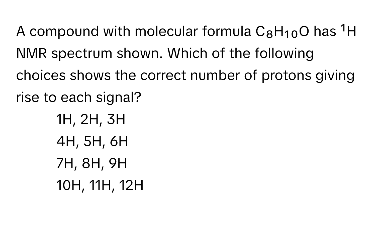 A compound with molecular formula C₈H₁₀O has ¹H NMR spectrum shown. Which of the following choices shows the correct number of protons giving rise to each signal?

1) 1H, 2H, 3H 
2) 4H, 5H, 6H 
3) 7H, 8H, 9H 
4) 10H, 11H, 12H