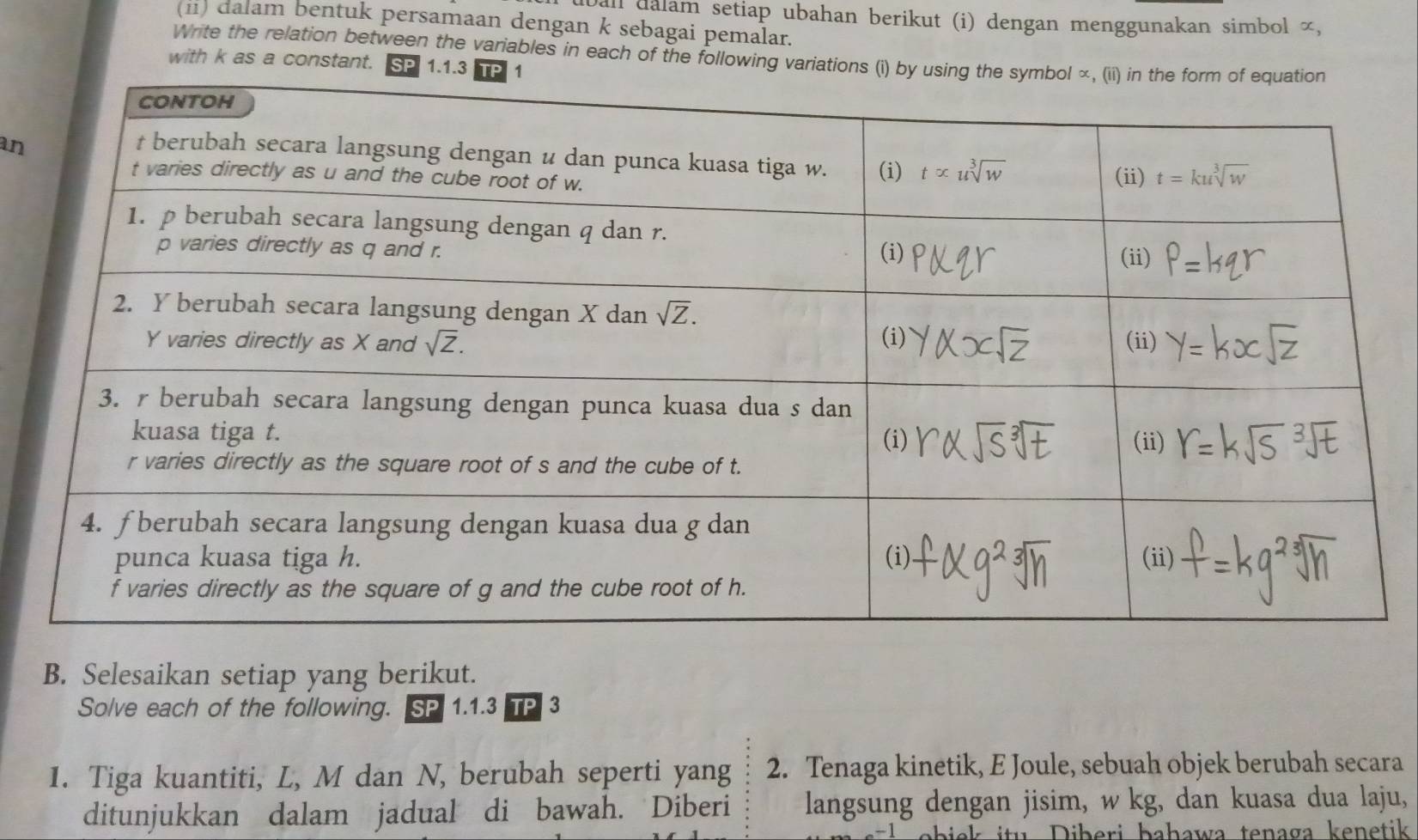 Dall dalam setiap ubahan berikut (i) dengan menggunakan simbol ∞,
(ii) dalam bentuk persamaan dengan k sebagai pemalar.
Write the relation between the variables in each of the following variations (i) by using the
with k as a constant. SP 1.1.3 TP 1
an
B. Selesaikan setiap yang berikut.
Solve each of the following. SP 1.1.3 TP 3
1. Tiga kuantiti, L, M dan N, berubah seperti yang 2. Tenaga kinetik, E Joule, sebuah objek berubah secara
ditunjukkan dalam jadual di bawah. Diberi langsung dengan jisim, w kg, dan kuasa dua laju,
itu   iberi bahawa tenaga kenetik