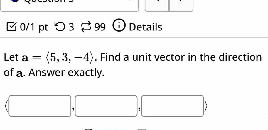 > 3 % 99 I Details 
Let a=langle 5,3,-4rangle. Find a unit vector in the direction 
of a. Answer exactly.
(□ ,□ ,□ )