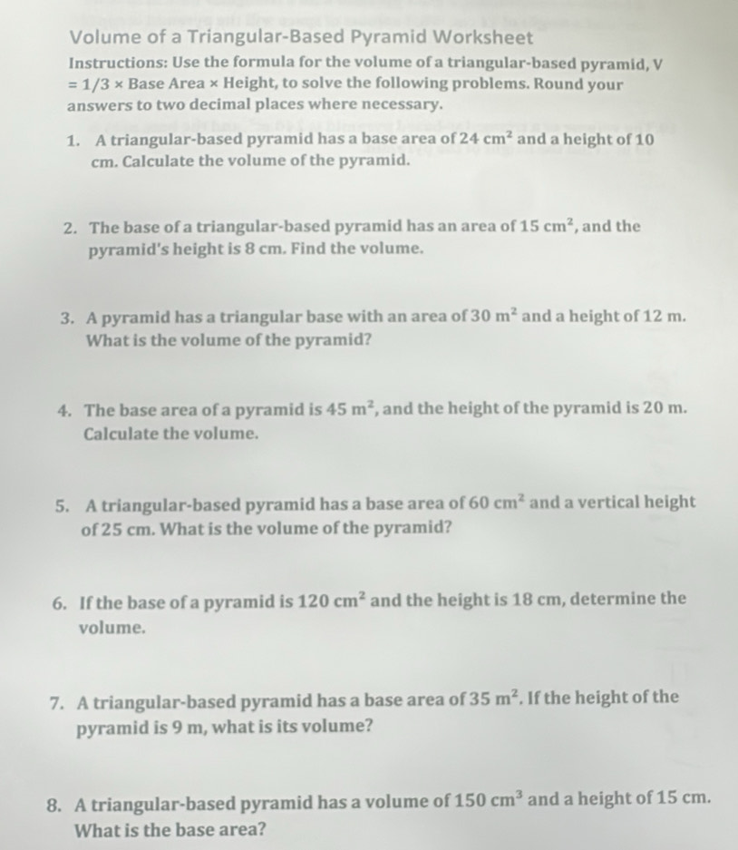 Volume of a Triangular-Based Pyramid Worksheet 
Instructions: Use the formula for the volume of a triangular-based pyramid, V
=1/3* Base Area × Height, to solve the following problems. Round your 
answers to two decimal places where necessary. 
1. A triangular-based pyramid has a base area of 24cm^2 and a height of 10
cm. Calculate the volume of the pyramid. 
2. The base of a triangular-based pyramid has an area of 15cm^2 , and the 
pyramid's height is 8 cm. Find the volume. 
3. A pyramid has a triangular base with an area of 30m^2 and a height of 12 m. 
What is the volume of the pyramid? 
4. The base area of a pyramid is 45m^2 , and the height of the pyramid is 20 m. 
Calculate the volume. 
5. A triangular-based pyramid has a base area of 60cm^2 and a vertical height 
of 25 cm. What is the volume of the pyramid? 
6. If the base of a pyramid is 120cm^2 and the height is 18 cm, determine the 
volume. 
7. A triangular-based pyramid has a base area of 35m^2. If the height of the 
pyramid is 9 m, what is its volume? 
8. A triangular-based pyramid has a volume of 150cm^3 and a height of 15 cm. 
What is the base area?