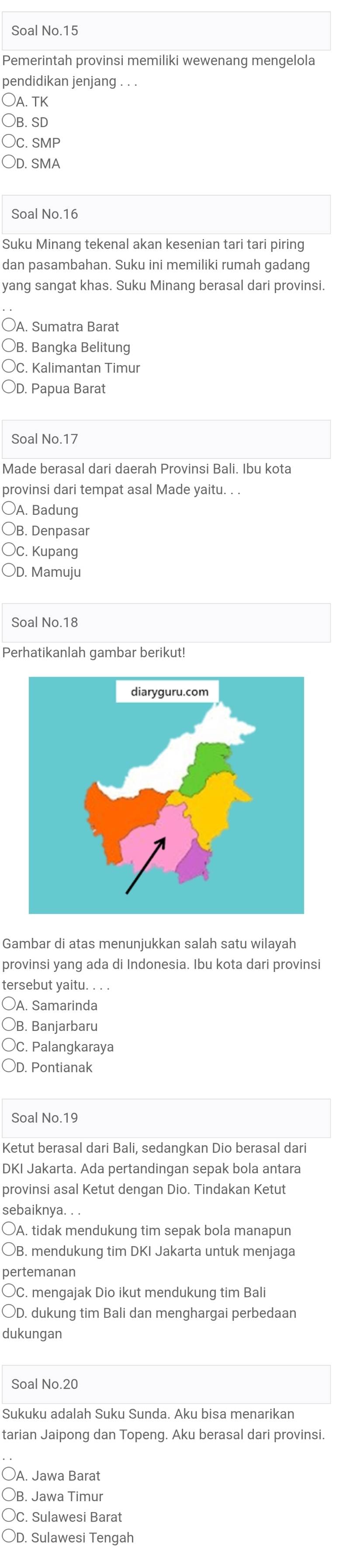 Soal No.15
Pemerintah provinsi memiliki wewenanq menqelola
pendidikan jenjang . . .
Oa. tk
○B. SD
Oc. smP
○d. sma
Soal No.16
Suku Minang tekenal akan kesenian tari tari piring
dan pasambahan. Suku ini memiliki rumah gadang
yang sangat khas. Suku Minang berasal dari provinsi.
○A. Sumatra Barat
○B. Bangka Belitung
OC. Kalimantan Timur
○D. Papua Barat
Soal No.17
Made berasal dari daerah Provinsi Bali. Ibu kota
provinsi dari tempat asal Made yaitu. . .
○A. Badung
○B. Denpasar
OC. Kupang
○D. Mamuju
Soal No.18
Perhatikanlah gambar berikut!
Gambar di atas menunjukkan salah satu wilayah
provinsi yang ada di Indonesia. Ibu kota dari provinsi
tersebut yaitu. . . .
OA. Samarinda
○B. Banjarbaru
OC. Palangkaraya
○D. Pontianak
Soal No.19
Ketut berasal dari Bali, sedangkan Dio berasal dari
DKI Jakarta. Ada pertandingan sepak bola antara
provinsi asal Ketut dengan Dio. Tindakan Ketut
sebaiknya. . .
○A. tidak mendukung tim sepak bola manapun
○B. mendukung tim DKI Jakarta untuk menjaga
pertemanan
○C. mengajak Dio ikut mendukung tim Bali
OD. dukung tim Bali dan menghargai perbedaan
dukungan
Sukuku adalah Suku Sunda. Aku bisa menarikan
tarian Jaipong dan Topeng. Aku berasal dari provinsi.
A. Jawa Barat
OB. Jawa Timur
Oc. Sulawesi Barat
OD. Sulawesi Tengah