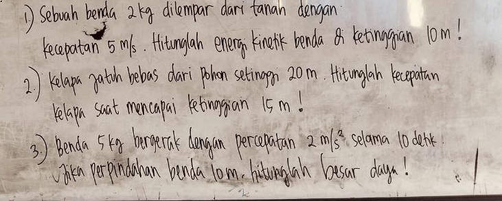 Sebuah benda 29 dilempar dari fanan dengan 
recepatan 5ms. Hitunglan enery kinelhk benda retinggan 10m! 
2) Kelapn gation bebas dari poken setingen 20m. Hitunglah ecepatan 
relapn saat mencapai retinian 15m! 
3) Benda 5k8 hormernk doangon percepatan 2m/s^2 selama 10 denk 
Oren perpinduhan benda lom. hituwenylan besar days!