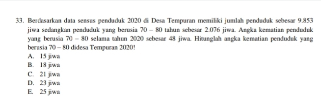 Berdasarkan data sensus penduduk 2020 di Desa Tempuran memiliki jumlah penduduk sebesar 9.853
jiwa sedangkan penduduk yang berusia 70 - 80 tahun sebesar 2.076 jiwa. Angka kematian penduduk
yang berusia 70 - 80 selama tahun 2020 sebesar 48 jiwa. Hitunglah angka kematian penduduk yang
berusia 70 - 80 didesa Tempuran 2020!
A. 15 jiwa
B. 18 jiwa
C. 21 jiwa
D. 23 jiwa
E. 25 jiwa