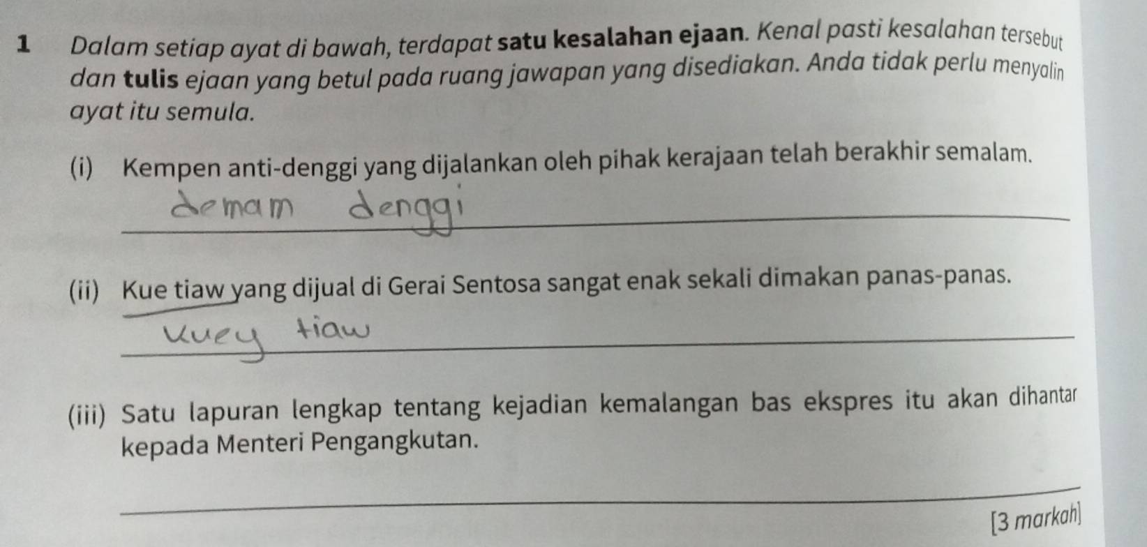 Dalam setiap ɑyat di bawah, terdapat satu kesalahan ejaan. Kenal pasti kesɑlahan tersebut 
dan tulis ejaan yang betul pada ruang jawapan yang disediakan. Anda tidak perlu menyalin 
ayat itu semula. 
(i) Kempen anti-denggi yang dijalankan oleh pihak kerajaan telah berakhir semalam. 
_ 
(ii) Kue tiaw yang dijual di Gerai Sentosa sangat enak sekali dimakan panas-panas. 
_ 
(iii) Satu lapuran lengkap tentang kejadian kemalangan bas ekspres itu akan dihantar 
kepada Menteri Pengangkutan. 
_ 
[3 markah]