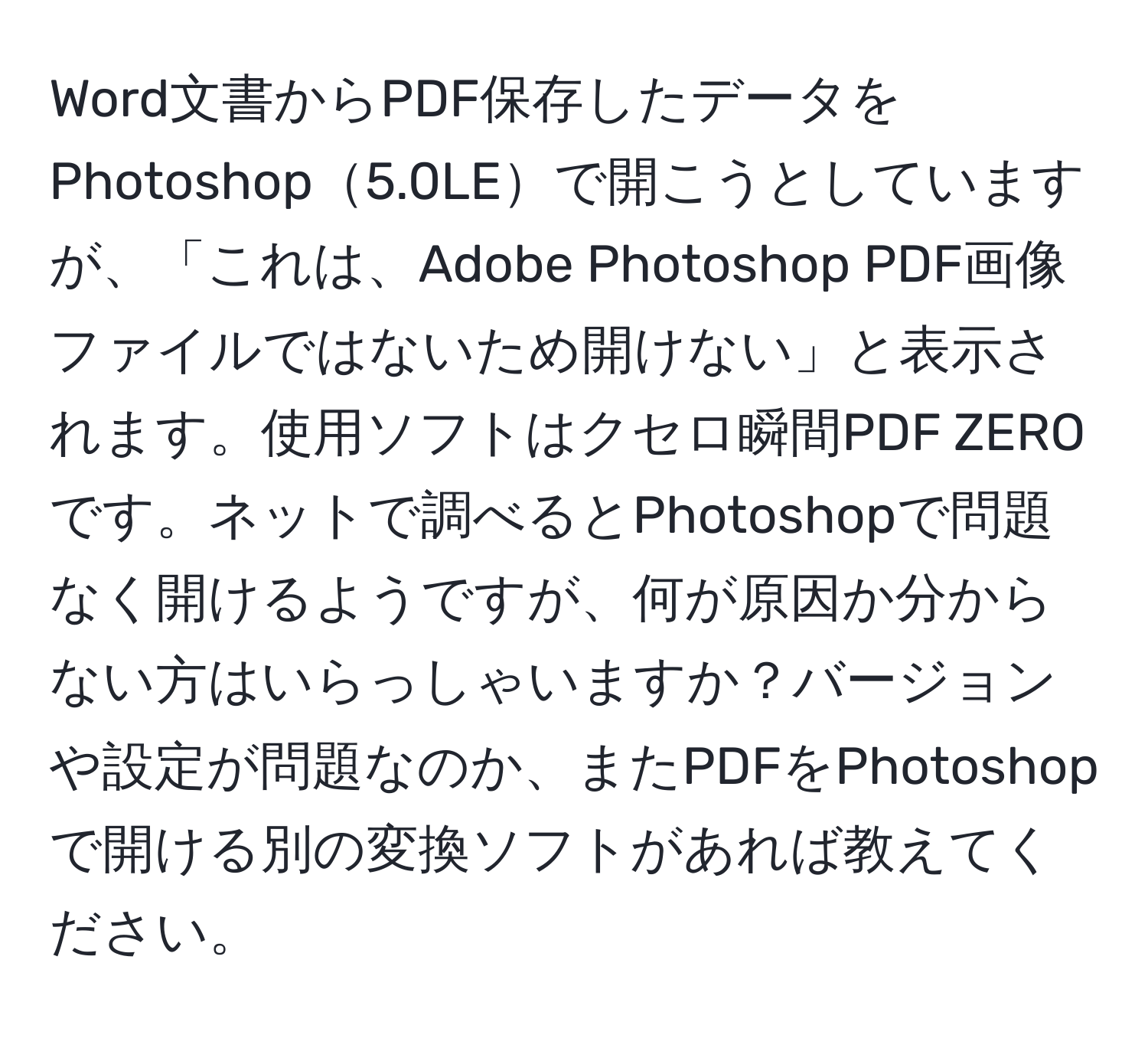 Word文書からPDF保存したデータをPhotoshop5.0LEで開こうとしていますが、「これは、Adobe Photoshop PDF画像ファイルではないため開けない」と表示されます。使用ソフトはクセロ瞬間PDF ZEROです。ネットで調べるとPhotoshopで問題なく開けるようですが、何が原因か分からない方はいらっしゃいますか？バージョンや設定が問題なのか、またPDFをPhotoshopで開ける別の変換ソフトがあれば教えてください。