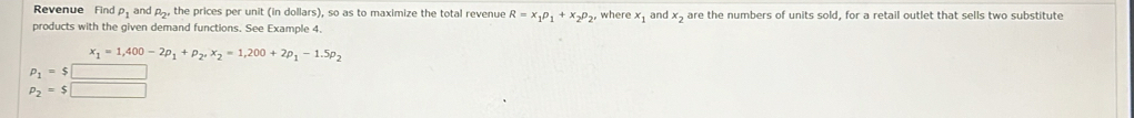 Revenue Find P_1 and P_2' the prices per unit (in dollars), so as to maximize the total revenue R=x_1p_1+x_2p_2, where x_1
products with the given demand functions. See Example 4. and x are the numbers of units sold, for a retail outlet that sells two substitute
x_1=1,400-2p_1+p_2, x_2=1,200+2p_1-1.5p_2
p_1=$□
p_2=$□