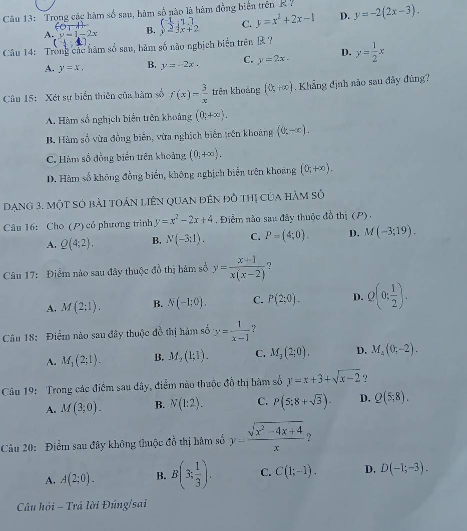 Trong các hàm số sau, hàm số nào là hàm đồng biến trên K
( (-2)/3 ;2.)
A. y=1-2x B. y=3x+2 C. y=x^2+2x-1 D. y=-2(2x-3).
(0,1)
(-1;4)
Câu 14: Trong các hàm số sau, hàm số nào nghịch biến trên R ?
A. y=x.
B. y=-2x. C. y=2x. D. y= 1/2 x
Câu 15: Xét sự biến thiên của hàm số f(x)= 3/x  trên khoảng (0;+∈fty ). Khẳng định nào sau đây đúng?
A. Hàm số nghịch biến trên khoảng (0;+∈fty ).
B. Hàm số vừa đồng biến, vừa nghịch biến trên khoảng (0;+∈fty ).
C. Hàm số đồng biến trên khoảng (0;+∈fty ).
D. Hàm số không đồng biến, không nghịch biến trên khoảng (0;+∈fty ).
DẠNG 3. MộT SÓ bÀI TOÁN LIÊN QUAN đÉN đỏ thị Của hÀM Số
Câu 16: Cho (P) có phương trình y=x^2-2x+4. Điểm nào sau đây thuộc đồ thị (P) .
A. Q(4;2).
B. N(-3;1). C. P=(4;0). D. M(-3;19).
Câu 17: Điểm nào sau đây thuộc đồ thị hàm số y= (x+1)/x(x-2)  ?
A. M(2;1). B. N(-1;0). C. P(2;0). D. Q(0; 1/2 ).
Câu 18: Điểm nào sau đây thuộc đồ thị hàm số y= 1/x-1  ?
A. M_1(2;1). B. M_2(1;1). C. M_3(2;0). D. M_4(0;-2).
Câu 19: Trong các điểm sau đây, điểm nào thuộc đồ thị hàm số y=x+3+sqrt(x-2) ?
A. M(3;0). B. N(1;2). C. P(5;8+sqrt(3)). D. Q(5;8).
Câu 20: Điểm sau đây không thuộc đồ thị hàm số y= (sqrt(x^2-4x+4))/x  ?
A. A(2;0). C(1;-1). D. D(-1;-3).
B. B(3; 1/3 ). C.
Câu hỏi - Trả lời Đúng/sai