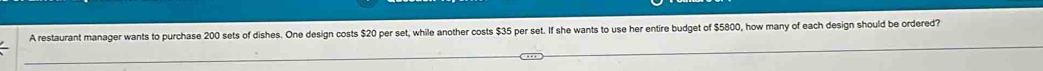 A restaurant manager wants to purchase 200 sets of dishes. One design costs $20 per set, while another costs $35 per set. If she wants to use her entire budget of $5800, how many of each design should be ordered?