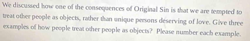 We discussed how one of the consequences of Original Sin is that we are tempted to 
treat other people as objects, rather than unique persons deserving of love. Give three 
examples of how people treat other people as objects? Please number each example.