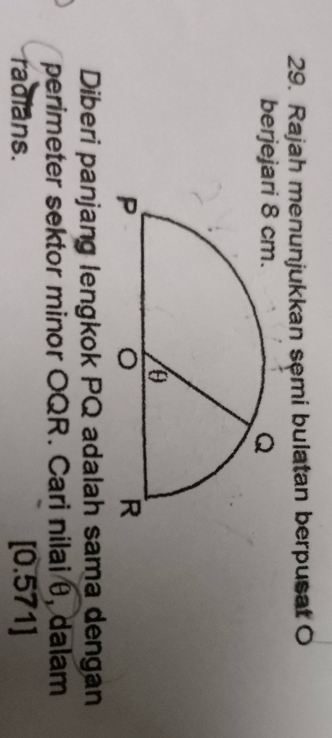 Rajah menunjukkan semi bulatan berpusat O 
berjej 
Diberi panjang lengkok PQ adalah sama dengan 
perimeter sektor minor OQR. Cari nilai θ, dalam 
radians. [0.571]