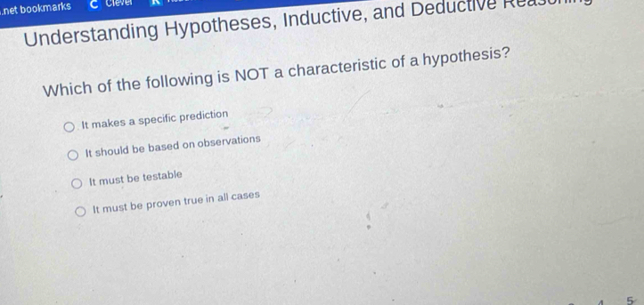 net bookmarks C Clever
Understanding Hypotheses, Inductive, and Deductive Reau
Which of the following is NOT a characteristic of a hypothesis?
It makes a specific prediction
It should be based on observations
It must be testable
It must be proven true in all cases
5