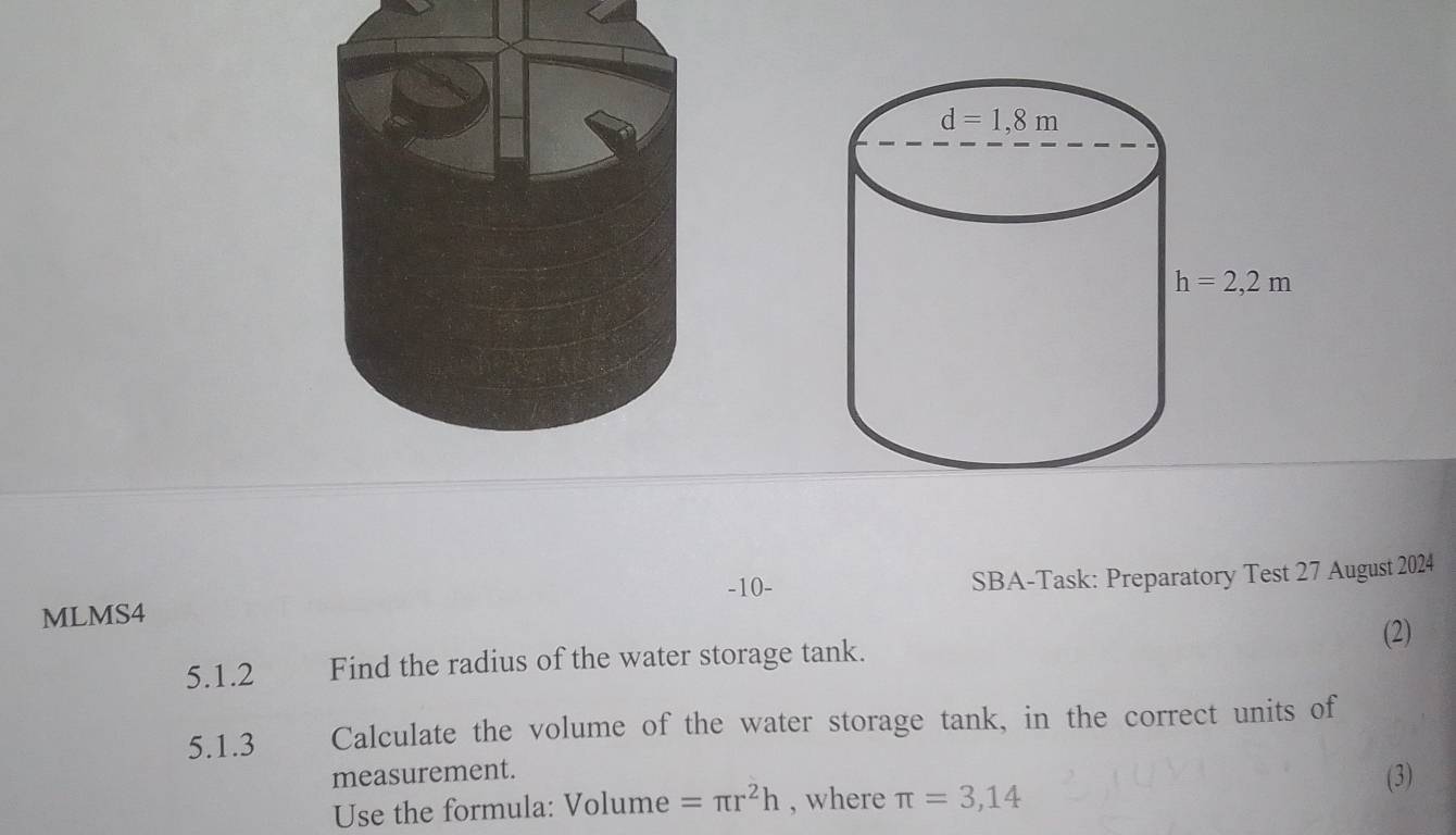 MLMS4 SBA-Task: Preparatory Test 27 August 2024
-10-
(2)
5.1.2 Find the radius of the water storage tank.
5.1.3 Calculate the volume of the water storage tank, in the correct units of
measurement. (3)
Use the formula: Volume =π r^2h , where π =3,14